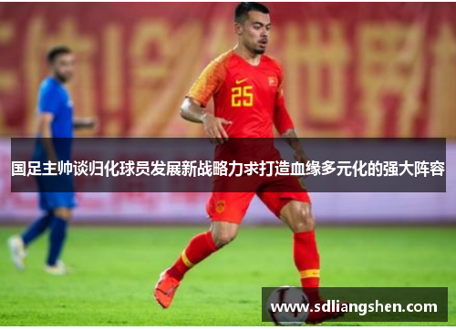 国足主帅谈归化球员发展新战略力求打造血缘多元化的强大阵容