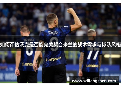 如何评估沃克是否能完美契合米兰的战术需求与球队风格