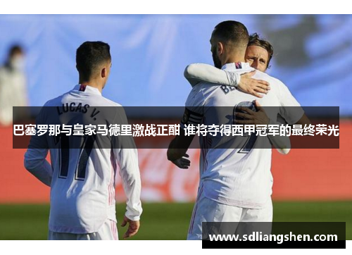 巴塞罗那与皇家马德里激战正酣 谁将夺得西甲冠军的最终荣光 巴塞罗那与皇家马德里激战正酣 谁将夺得西甲冠军的最终荣光
