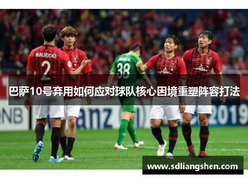 巴萨10号弃用如何应对球队核心困境重塑阵容打法