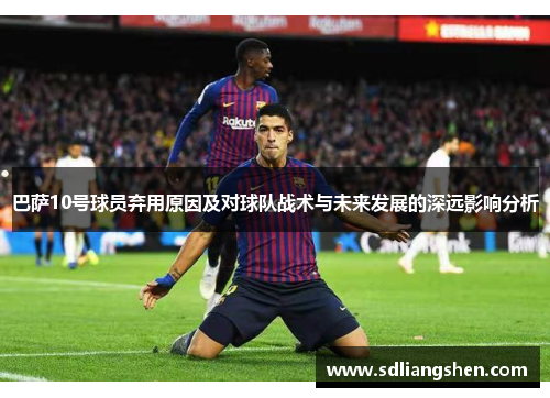 巴萨10号球员弃用原因及对球队战术与未来发展的深远影响分析 巴萨10号球员弃用原因及对球队战术与未来发展的深远影响分析